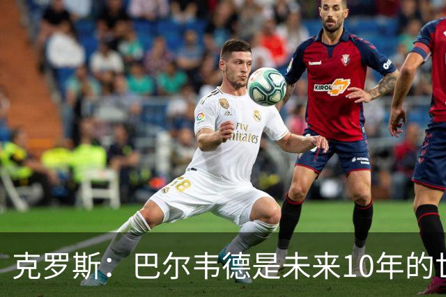 克罗斯：巴尔韦德是未来10年的世界级 我是他粉丝