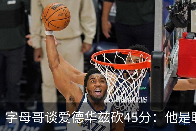 字母哥谈爱德华兹砍45分：他是联盟顶级分卫 总投进球让我们泄气
