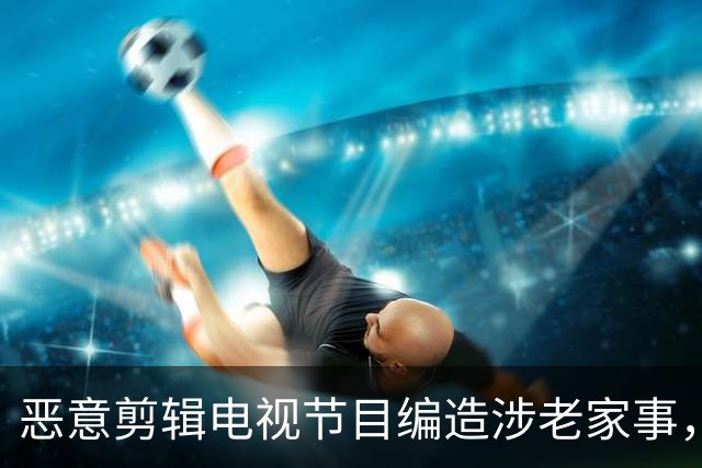 恶意剪辑电视节目编造涉老家事，短视频发布者侵害名誉权担责