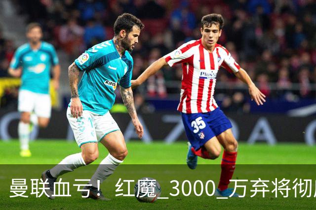 曼联血亏！红魔 3000 万弃将彻底逆袭！名宿直言他现在是队内第一