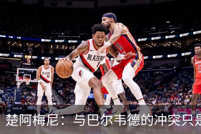 楚阿梅尼：与巴尔韦德的冲突只是小事，上了球场一切照旧