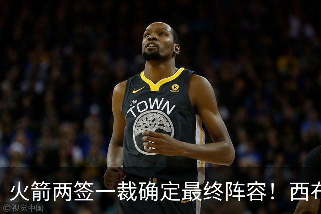 火箭两签一裁确定最终阵容！西布韦场均17.3篮板冲击卡佩拉位置