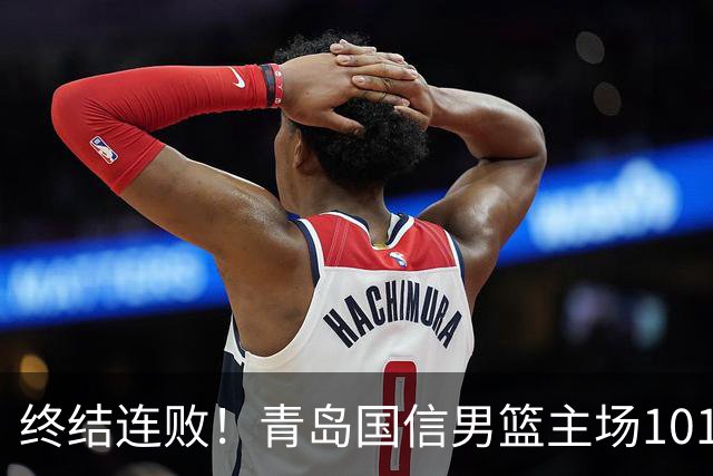 终结连败！青岛国信男篮主场101:80力克南京同曦，斩获赛季首胜