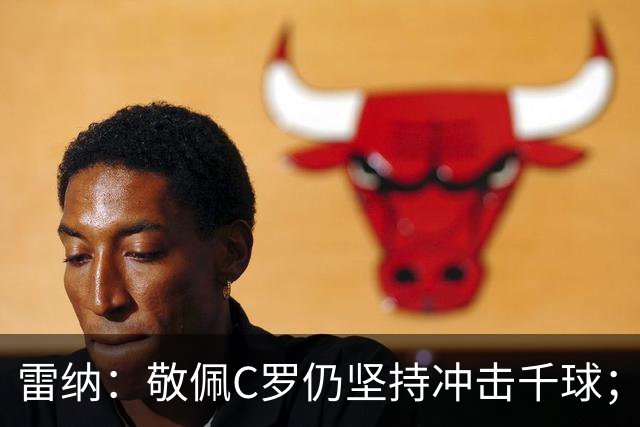 雷纳：敬佩C罗仍坚持冲击千球；梅西世界杯证明自己仍是最佳