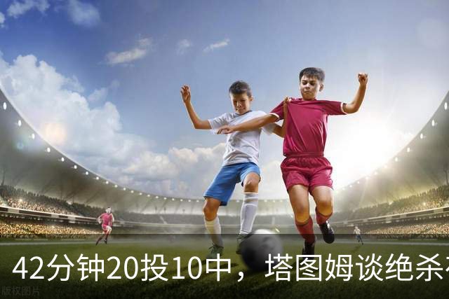 42分钟20投10中，塔图姆谈绝杀夜：关键不在结果