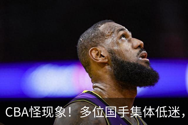 CBA怪现象！多位国手集体低迷，王俊杰一语道破原由