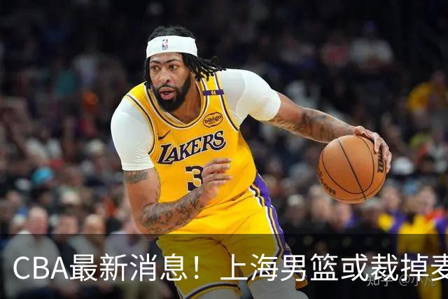 CBA最新消息！上海男篮或裁掉麦基，深圳主帅顾全面临下课