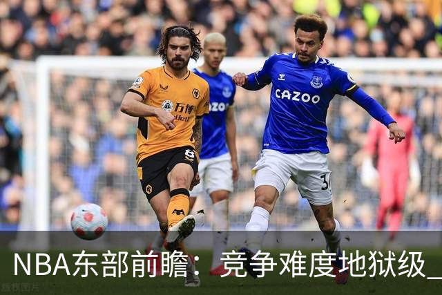 NBA东部前瞻：竞争难度地狱级 詹姆斯选错剧本了？